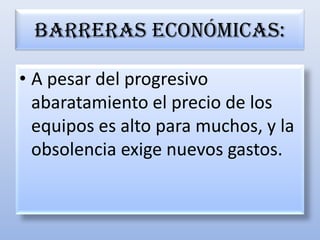 Barreras económicas:A pesar del progresivo abaratamiento el precio de los equipos es alto para muchos, y la obsolencia exige nuevos gastos.