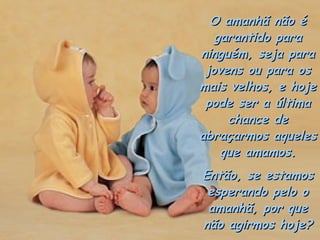 O amanhã não é
   garantido para
ninguém, seja para
 jovens ou para os
mais velhos, e hoje
 pode ser a última
     chance de
abraçarmos aqueles
    que amamos.
Então, se estamos
 esperando pelo o
 amanhã, por que
não agirmos hoje?
 