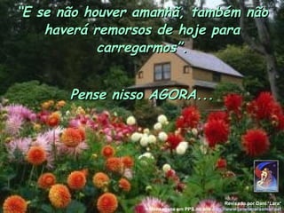 “E se não houver amanhã, também não
    haverá remorsos de hoje para
            carregarmos”.


       Pense nisso AGORA...




                                                  Revisado por Dani *Lara*
                 + Mensagens em PPS no site http://www.janelaparaomar.net
 