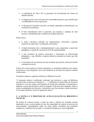 O processo de auto-avaliação no contexto da escola
 ______________________________________________________________________


      A contribuição do Plano TIC na promoção da diversificação das formas de
       trabalho docente;

      A imagem positiva da escola junto da comunidade educativa, que contribui para
       a credibilidade do serviço que presta;

      A liderança do Conselho Executivo, revelando capacidade na identificação e na
       resolução dos problemas;

      O bom entendimento entre os parceiros, que propicia a captação de mais
       recursos, contribuindo para a melhoria da resposta educativa.

Pontos fracos:

      A pouca relevância atribuída aos departamentos curriculares, enquanto
       estruturas de supervisão e coordenação curriculares;

      A frágil articulação inter e intradepartamental, o que compromete a supervisão
       pedagógica e a gestão do currículo ao nível da sequencialidade;

      A não existência de práticas conscientes e intencionais de diferenciação
       pedagógica, o que dificulta a resposta educativa prestada aos alunos que dela
       necessitam;

      A inexistência de um processo de auto-avaliação que permita o desenvolvimento
       sustentado da escola.

O facto de a escola analisar, de forma sistemática, os resultados académicos dos alunos,
de promover a sua integração e de revelar dinâmica de inovação são aspectos também
referenciados.

O relatório contém as seguintes referências à Biblioteca Escolar:

“A dimensão cultural é mobilizada, sobretudo, nas iniciativas a cargo da Biblioteca
Escolar/Centro de Recursos Educativos. /…/ A Biblioteca Escolar/Centro de Recursos
Educativos é um dos espaços privilegiados da Escola para estimular a comunicação e
despertar o gosto pela pesquisa e pela investigação. Está muito bem equipada, sendo os
alunos acompanhados por docentes e funcionários, que lhes prestam o apoio necessário.
É um espaço dinâmico, muito do agrado dos alunos.”


C. A ESCOLA E O PROCESSO DE AUTO-AVALIAÇÃO DA BIBLIOTECA
ESCOLAR

Da análise do contexto escolar e tendo em conta o relatório de avaliação externa,
depreende-se que a escola poderá ter uma boa capacidade de resposta ao processo de
auto-avaliação, nomeadamente tendo em conta análise sistemática dos resultados
académicos, a dinâmica de inovação e a vontade de ultrapassar as suas fragilidades.

___________________________________________________________________                   2
Isabel Mendes
Escola Secundária Dom Manuel Martins
 