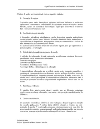 O processo de auto-avaliação no contexto da escola
 ______________________________________________________________________

O plano de acção será concretizado com as seguintes medidas:

   1. Formação da equipa

   O primeiro passo será a formação da equipa da biblioteca, incluindo as assistentes
   operacionais. Para além do conhecimento do documento de auto-avaliação e da sua
   filosofia, deverá ser analisada a metodologia a seguir para a recolha de evidências
   bem como os instrumentos a usar.

   2. Escolha do domínio a avaliar

   A discussão e aferição de prioridades na escolha do domínio a avaliar serão objecto
   de uma primeira reunião com a directora da escola. Da mesma forma será definida a
   operacionalização do processo. As equipas de formação, auto-avaliação e revisão do
   PEE podem dar o seu contributo nesta matéria.
   As reuniões com a directora devem ter um carácter regular, para que seja mantida a
   comunicação e a colaboração.

   3. Difusão da informação nas estruturas da escola

   A difusão da informação deverá contemplar as diferentes estruturas da escola,
   participando em ou promovendo reuniões de:
   Conselho Pedagógico
   Conselhos de Departamentos
   Assembleias de Delegados de Turma
   Associação de Pais e Encarregados de Educação

   A transmissão de informação não se poderá esgotar nestes momentos específicos e
   os canais de comunicação dever-se-ão manter abertos ao longo de todo o processo.
   O conselho pedagógico, enquanto estrutura representativa de todos os sectores da
   escola, será o veículo privilegiado de transmissão de informação. Além disso, toda a
   informação pertinente deverá ser disponibilizada na plataforma Moodle e no site da
   escola.

   4. Recolha de evidências

   O trabalho feito anteriormente deverá permitir que as diferentes estruturas
   colaborem na recolha de informação, cuja gestão e interpretação caberão à equipa da
   biblioteca.

   5. Gestão das evidências

   Os resultados constarão do relatório de auto-avaliação, a discutir e aprovar em sede
   de conselho pedagógico. A síntese deste relatório integrará o relatório de auto-
   avaliação da escola. A colaboração com estas estruturas manter-se-á para além da
   apresentação do relatório, uma vez que dele serão deduzidas as medidas que importa
   concretizar para que se produzam alterações significativas na vida da escola.


___________________________________________________________________                  4
Isabel Mendes
Escola Secundária Dom Manuel Martins
 