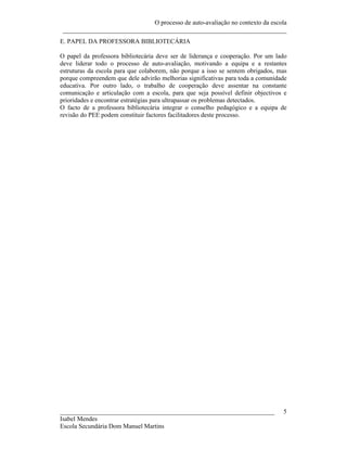 O processo de auto-avaliação no contexto da escola
 ______________________________________________________________________
E. PAPEL DA PROFESSORA BIBLIOTECÁRIA

O papel da professora bibliotecária deve ser de liderança e cooperação. Por um lado
deve liderar todo o processo de auto-avaliação, motivando a equipa e a restantes
estruturas da escola para que colaborem, não porque a isso se sentem obrigados, mas
porque compreendem que dele advirão melhorias significativas para toda a comunidade
educativa. Por outro lado, o trabalho de cooperação deve assentar na constante
comunicação e articulação com a escola, para que seja possível definir objectivos e
prioridades e encontrar estratégias para ultrapassar os problemas detectados.
O facto de a professora bibliotecária integrar o conselho pedagógico e a equipa de
revisão do PEE podem constituir factores facilitadores deste processo.




___________________________________________________________________              5
Isabel Mendes
Escola Secundária Dom Manuel Martins
 