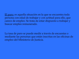 El paro:  es aquella situación en la que se encuentra toda persona con edad de trabajar y con actitud para ello, que carece de empleo. Se trata de estar dispuesto a trabajar y buscar empleo remunerado. La tasa de paro se puede medir a través de encuestas o mediante las personas que están inscritas en las oficinas de empleo del Ministerio de Justicia.   