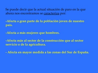 Se puede decir que la actual situación de paro en la que ahora nos encontramos se  caracteriza  por: -Afecta a gran parte de la población joven de nuestro país. -Afecta a más mujeres que hombres. -Afecta más al sector de la construcción que al sector servicio o de la agricultura. - Afecta en mayor medida a las zonas del Sur de España. 