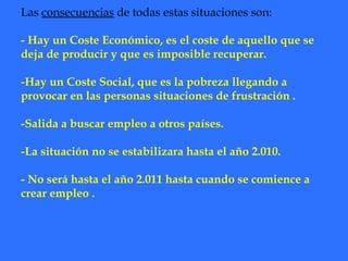 Las  consecuencias  de todas estas situaciones son: - Hay un Coste Económico, es el coste de aquello que se deja de producir y que es imposible recuperar. -Hay un Coste Social, que es la pobreza llegando a provocar en las personas situaciones de frustración . -Salida a buscar empleo a otros países. -La situación no se estabilizara hasta el año 2.010. - No será hasta el año 2.011 hasta cuando se comience a crear empleo . 