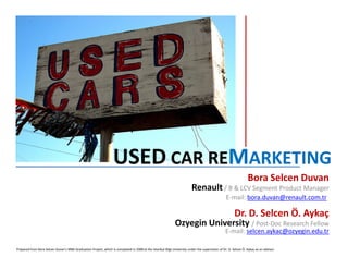 USED CAR REMARKETING
                                                                                                                                                                 Bora Selcen Duvan
                                                                                                                          Renault / B & LCV Segment Product Manager
                                                                                                                                                  E-mail: bora.duvan@renault.com.tr

                                                                                                                                                       Dr. D. Selcen Ö. Aykaç
                                                                                                              Ozyegin University / Post-Doc Research Fellow
                                                                                                                                                 E-mail: selcen.aykac@ozyegin.edu.tr

Prepared from Bora Selcen Duvan’s MBA Graduation Project, which is completed in 2008 at the Istanbul Bilgi University under the supervision of Dr. D. Selcen Ö. Aykaç as an advisor.
 