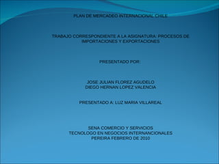 PLAN DE MERCADEO INTERNACIONAL CHILE TRABAJO CORRESPONDIENTE A LA ASIGNATURA: PROCESOS DE IMPORTACIONES Y EXPORTACIONES PRESENTADO POR:  JOSE JULIAN FLOREZ AGUDELO DIEGO HERNAN LOPEZ VALENCIA PRESENTADO A: LUZ MARIA VILLAREAL SENA COMERCIO Y SERVICIOS TECNOLOGO EN NEGOCIOS INTERNANCIONALES PEREIRA FEBRERO DE 2010 
