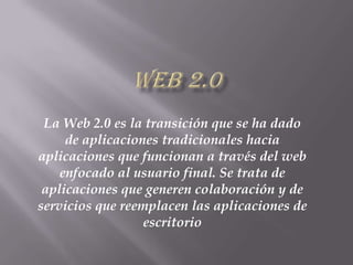 WEB 2.0 La Web 2.0 es la transición que se ha dado de aplicaciones tradicionales hacia aplicaciones que funcionan a través del web enfocado al usuario final. Se trata de aplicaciones que generen colaboración y de servicios que reemplacen las aplicaciones de escritorio 