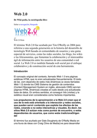 Web 2.0 De Wiki pedía, la enciclopedia libre Saltar a navegación, búsqueda Web 2.0 beta El término Web 2.0 fue acuñado por Tim O'Reilly en 2004 para referirse a una segunda generación en la historia del desarrollo de tecnología Web basada en comunidades de usuarios y una gama especial de servicios, como las redes sociales, los blogs, los wikis o las folcsonomías, que fomentan la colaboración y el intercambio ágil de información entre los usuarios de una comunidad o red social. La Web 2.0 es también llamada web social por el enfoque colaborativo y de construcción social de esta herramienta. Introducción  El concepto original del contexto, llamado Web 1.0 era páginas estáticas HTML que no eran actualizadas frecuentemente. El éxito de las .com dependía de webs más dinámicas (a veces llamadas Web 1.5) donde los CMS Sistema de gestión de contenidos (Content Management System en inglés, abreviado CMS) servían páginas HTML dinámicas creadas al vuelo desde una actualizada base de datos. En ambos sentidos, el conseguir hits (visitas) y la estética visual eran considerados como factores importantes. Los propulsores de la aproximación a la Web 2.0 creen que el uso de la web está orientado a la interacción y redes sociales, que pueden servir contenido que explota los efectos de las redes, creando o no webs interactivas y visuales. Es decir, los sitios Web 2.0 actúan más como puntos de encuentro, o webs dependientes de usuarios, que como webs tradicionaOrigen del El término fue acuñado por Dale Dougherty de O'Reilly Media en una lluvia de ideas con Craig Cline de MediaLive para desarrollar ideas para una conferencia. Dougherty sugirió que la web estaba en un renacimiento, con reglas que cambiaban y modelos de negocio que evolucionaban. Dougherty puso ejemplos — 
DoubleClick era la Web 1.0; Google AdSense es la Web 2.0. Ofoto es Web 1.0; Flickr es Web 2.0.
 — en vez de definiciones, y reclutó a John Battelle para dar una perspectiva empresarial, y O'Reilly Media, Battelle, y MediaLive lanzó su primera conferencia sobre la Web 2.0 en Octubre del 2004. La segunda conferencia se celebró en octubre de 2005. En 2005, Tim O'Reilly definió el concepto de Web 2.0. El mapa meme mostrado (elaborado por Markus Angermeier) resume el meme de Web 2.0, con algunos ejemplos de servicios. En su conferencia, O'Reilly y Battelle resumieron los principios clave que creen que caracterizan a las aplicaciones web 2.0: la web como plataforma; datos como el 
Intel Inside
; efectos de red conducidos por una 
arquitectura de participación
; innovación y desarrolladores independientes; pequeños modelos de negocio capaces de redifundir servicios y contenidos; el perpetuo beta; software por encima de un solo aparato. En general, cuando mencionamos el término Web 2.0 nos referimos a una serie de aplicaciones y páginas de Internet que utilizan la inteligencia colectiva para proporcionar servicios interactivos en red dando al usuario el control de sus datos. Así, podemos entender como 2.0 -
todas aquellas utilidades y servicios de Internet que se sustentan en una base de datos, la cual puede ser modificada por los usuarios del servicio, ya sea en su contenido (añadiendo, cambiando o borrando información o asociando datos a la información existente), pues bien en la forma de presentarlos, o en contenido y forma simultáneamente.
- (Ribes, 2007) Les. 
