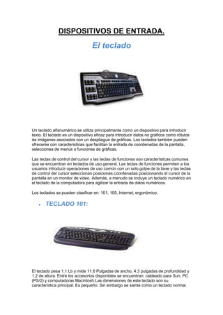 DISPOSITIVOS DE ENTRADA. El teclado Un teclado alfanumérico se utiliza principalmente como un dispositivo para introducir texto. El teclado es un dispositivo eficaz para introducir datos no gráficos como rótulos de imágenes asociados con un despliegue de gráficas. Los teclados también pueden ofrecerse con características que facilitan la entrada de coordenadas de la pantalla, selecciones de menús o funciones de gráficas. Las teclas de control del cursor y las teclas de funciones son características comunes que se encuentran en teclados de uso general. Las teclas de funciones permiten a los usuarios introducir operaciones de uso común con un solo golpe de la llave y las teclas de control del cursor seleccionan posiciones coordenadas posicionando el cursor de la pantalla en un monitor de video. Además, a menudo se incluye un teclado numérico en el teclado de la computadora para agilizar la entrada de datos numéricos.  Los teclados se pueden clasificar en: 101, 105, Internet, ergonómico. TECLADO 101:   El teclado pesa 1.1 Lb y mide 11.6 Pulgadas de ancho, 4.3 pulgadas de profundidad y 1.2 de altura. Entre los accesorios disponibles se encuentran: cableado para Sun, PC (PS/2) y computadoras Macintosh.Las dimensiones de este teclado son su característica principal. Es pequeño. Sin embargo se siente como un teclado normal.  TECLADO ERGONÓMICO:  Al igual que los teclados normales a través de éste se pueden introducir datos a la computadora pero su característica principal es el diseño del teclado ya que éste evita lesiones y da mayor comodidad al usuario, ya que las teclas se encuentran separadas de acuerdo al alcance de nuestras manos, lo que permite mayor confort al usuario.  TECLADO PARA INTERNET                                                           El nuevo Internet Keyboard incorpora 10 nuevos botones de acceso directo, integrados en un teclado estándar de ergonómico diseño que incluye un apoya manos. Los nuevos botones permiten desde abrir nuestro explorador Internet hasta ojear el correo electrónico. El software incluido, IntelliType Pro, posibilita la personalización de los botones para que sea el teclado el que trabaje como nosotros queramos que lo haga. EL MOUSE Es un dispositivo electrónico que nos permite dar instrucciones a nuestra computadora a través de un cursor que aparece en la pantalla y haciendo clic para que se lleve a cabo una acción determinada. A medida que el mouse rueda sobre el escritorio, en correspondencia, el cursor (puntero) en la pantalla hace lo mismo. Tal procedimiento permitirá controlar, apuntar, sostener y manipular varios objetos gráficos(y de texto) en un programa. Al igual que el teclado, el Mouse es el elemento periférico que más se utiliza en una PC(aunque en dado caso, se puede prescindir de él). Los “ratones” han sido los elementos que más variaciones han sufrido en su diseño. Es difícil ver dos modelos y diseños de ratones iguales, incluso siendo del mismo fabricante.  Es una unidad de ingreso de información. Funciona acoplado a la pantalla del operador permitiendo dar movilidad al cursor (señal apuntadora en pantalla). Tipos de Mouse: Existen diferentes tecnologías con las que funciona el Mouse:  MECANICA:   OPTICA: Opto mecánica :  De estas tecnologías, la última es la más utilizada en los “ratones” que se fabrican ahora. La primera era poco precisa y estaba basada en contactos físicos eléctricos a modo de escobillas que en poco tiempo comenzaban a fallar. Los ópticos son muy precisos, pero demasiado caros y fallan a menudo.  Existen “ratones” especiales, como por ejemplo los trackballs, que son dispositivos en los cuales se mueve una bola con la mano, en lugar de estar abajo y arrastrarla por una superficie.   SCANNERS  Es una unidad de ingreso de información. Permite la introducción de imágenes gráficas al computador mediante un sistema de matrices de puntos, como resultado de un barrido óptico del documento. La información se almacena en archivos en forma de mapas de bits (bit maps), o en otros formatos más eficientes como JPEG o GIF. Existen scanner que codifican la información gráfica en blanco y negro, y a colores. Así mismo existen scanner de plataforma plana fija(cama plana) con apariencia muy similar a una fotocopiadora, y scanner de barrido manual. Los scanner de cama plana pueden verificar una página entera a la vez, mientras que los portátiles solo pueden revisar franjas de alrededor de 4 pulgadas. Reconocen imágenes, textos y códigos de barras, convirtiéndolos en código digital (ASCII o EBCDIC). Los exploradores gráficos convierten una imagen impresa en una de video (gráficos por trama) sin reconocer el contenido real del texto o las figuras.  UNIDADES DE DISCO Discos duros Los discos duros son dispositivos de almacenamiento secundario con una superficie circular y plana, que se utilizan para registrar información masiva, programas y datos en computadores personales o microcomputadoras. El disco duro es conocido también como Hard Disk, el disco fijo como Fixed Disk y la unidad de disco duro como Hard Drive. Estos discos consisten en un soporte rígido sobre el que se deposita una pequeña película de material magnetizable (óxidos o metales), que permite la grabación de los datos por magnetización. Los avances en las tecnologías de película magnética delgada, permiten que los datos sean grabados en dominios cada vez más pequeños y que estos dispositivos sufran menos daños durante el proceso de lectura-escritura, gracias a que la dureza de sus superficies de grabación es dos veces superior a la de las tradicionales superficies de óxido de hierro. Todas estas mejoras están facilitando disponer de discos con mayores densidades de almacenamiento y con unos tiempos de acceso sensiblemente inferiores. DISPOSITIVOS DE SALIDA MONITOR: Dispositivos de salida más comunes de las computadoras con el que los usuarios ven la información en pantalla. Recibe también los nombres de CRT, pantalla o terminal. En computación se distingue entre el “monitor”, que incluye todo el aparato que produce las imágenes, y la “pantalla”, que es sólo el área donde vemos las imágenes. Así, el dispositivo de salida es todo el monitor, no solamente la pantalla. Toda la información (letras, gráficas y colores) de una pantalla está formada por pequeños puntos llamados pixels (PICture Elements). La unidad del sistema manda la información al monitor acerca de los pixel que deben estar apagados (color negro) y los que deben de estar prendidos (iluminados) con un determinado color o intensidad. Así, punto por punto, se van formando las letras y las áreas iluminadas de una imagen. Los primeros monitores de computadoras eran monocromáticos, es decir, desplegaban un solo color, generalmente verde o amarillo. Además, las imágenes tenían muy poca resolución, ya que cada píxel era muy grande. Actualmente estos monitores se pueden ver en algunas terminales de aeropuertos. Los monitores más recientes no tienen problema en presentar gráficas, líneas y áreas de colores, además de letras de diferentes tipos y tamaños. Por esto también se les conoce como monitores gráficos. Tipo del monitorResolución en pixelNúmero de coloresCGA320 x 2004EGA640 x 35016VGA640 x 480320 x 20016256Súper VGA800 x 6001024 x 768256256XGA1024 x 76865 536 IMPRESORA: Como indica su nombre, la impresora es el periférico que el ordenador utiliza para presentar información impresa en papel. Las primeras impresoras nacieron muchos años antes que el PC e incluso antes que los monitores, siendo durante años el método más usual para presentar los resultados de los cálculos en aquellos primitivos ordenadores, todo un avance respecto a las tarjetas y cintas perforadas que se usaban hasta entonces. Aunque en nada se parecen las modernas impresoras a sus antepasadas de aquellos tiempos, no hay duda de que igual que hubo impresoras antes que PCs, las habrá después de éstos, aunque se basen en tecnologías que aún no han sido siquiera inventadas. Resulta muy improbable que los seres humanos abandonemos totalmente el papel por una fría pantalla de ordenador; Gutenberg estaría orgulloso, supongo. IMPRESORA LÁSER:  Son las de mayor calidad del mercado, si entendemos por calidad la resolución sobre papel normal que se puede obtener, unos 600 ppp reales. En ellas la impresión se consigue mediante un láser que va dibujando la imagen electrostáticamente en un elemento llamado tambor que va girando hasta impregnarse de un polvo muy fino llamado tóner (como el de fotocopiadoras) que se le adhiere debido a la carga eléctrica. Por último, el tambor sigue girando y se encuentra con la hoja, en la cual imprime el tóner que formará la imagen definitiva. Las peculiares características de estas impresoras obligan a que dispongan de su propia memoria para almacenar una copia electrónica de la imagen que deben imprimir. A mayor tamaño y calidad de impresión necesitaremos mayor cantidad de memoria, que estará entorno a 1 ó 2 MB; si el documento a imprimir fuera muy largo y complejo, por ejemplo con varias fotografías o a una resolución muy alta, puede producirse un error por overflow (falta de memoria), lo que puede evitarse mediante la tecnología GDI comentada anteriormente (es decir, utilizando memoria del propio PC) o preferiblemente instalando más memoria a la impresora. El único problema de importancia de las impresoras láser es que sólo imprimen en blanco y negro. En realidad, sí existen impresoras láser de color, que dan unos resultados bastante buenos, pero su precio es absolutamente desorbitado. IMPRESORAS DE MATRIZ Y MARGARITA:       Fueron las primeras que surgieron en el mercado. Se las denomina 
de impacto
 porque imprimen mediante el impacto de unas pequeñas piezas (la matriz de impresión) sobre una cinta impregnada en tinta, la cual suele ser fuente de muchos quebraderos de cabeza si su calidad no es la que sería deseable. Según cómo sea el cabezal de impresión, se dividen en dos grupos principales: de margarita y de agujas. Las de margarita incorporan una bola metálica en la que están en relieve las diversas letras y símbolos a imprimir; la bola pivota sobre un soporte móvil y golpea a la cinta de tinta, con lo que se imprime la letra correspondiente. El método es absolutamente el mismo que se usa en muchas máquinas de escribir eléctricas, lo único que las diferencia es la carencia de teclado. Las impresoras de margarita y otros métodos que usan tipos fijos de letra están en completo desuso debido a que sólo son capaces de escribir texto; además, para cambiar de tipo o tamaño de letra deberíamos cambiar la matriz de impresión (la bola) cada vez. Por otra parte, la calidad del texto y la velocidad son muy altas, además de que permiten obtener copias múltiples en papel de autocopia o papel carbón. BOCINAS: Cada vez las usa más la computadora para el manejo de sonidos, para la cual se utiliza como salida algún tipo de bocinas. Algunas bocinas son de mesas, similares a la de cualquier aparato de sonidos y otras son portátiles (audífonos). Existen modelos muy variados, de acuerdo a su diseño y la capacidad en watts que poseen.  CÁMARAS:  Cámara digital:  Es una cámara equipada con un captador electrónico fotosensible. Las imágenes digitales son almacenadas directamente en la memoria de la cámara y pueden ser utilizadas inmediatamente después en un ordenador. Cámara para Internet: Son aquellas que podemos observar en la parte superior del monitor de una computadora. Su utilidad no es muy grande, pero permite al usuario captar imágenes y luego almacenarlas en la memoria de la computadora. Así mismo, se usa para intercambio de imágenes por Internet ya que , si uno lo desea, puede iniciar una charla con imágenes o enviar imágenes en la red.  