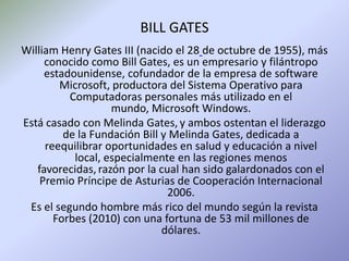 BILL GATES William Henry Gates III (nacido el 28de octubre de 1955), más conocido como Bill Gates, es un empresario y filántropo estadounidense, cofundador de la empresa de software Microsoft, productora del Sistema Operativo para Computadoras personales más utilizado en el mundo, Microsoft Windows. Está casado con Melinda Gates,y ambos ostentan el liderazgo de la Fundación Bill y Melinda Gates, dedicada a reequilibrar oportunidades en salud y educación a nivel local, especialmente en las regiones menos favorecidas,razón por la cual han sido galardonados con el Premio Príncipe de Asturias de Cooperación Internacional 2006. Es el segundo hombre más rico del mundo según la revista Forbes (2010) con una fortuna de 53 mil millones de dólares. 