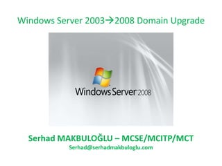 Windows Server 20032008 Domain Upgrade Serhad MAKBULOĞLU – MCSE/MCITP/MCT Serhad@serhadmakbuloglu.com 