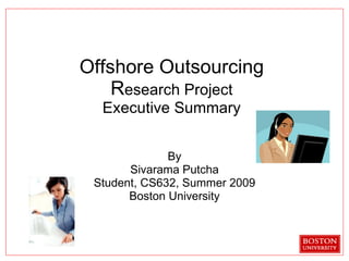 Offshore Outsourcing R esearch Project Executive Summary By Sivarama Putcha Student, CS632, Summer 2009 Boston University 