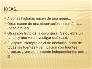Algunas historias nacen de una queja… Otras nacen de una observación sistemática…(peso broker) Otras son fruto de la coyuntura.. Se quiebra un banco y uno va a investigar qué pasó. El espíritu siempre es el de distancia, duda de todas las fuentes y  verificación con fuentes diversas y verdaderamente independientes entre sí .  