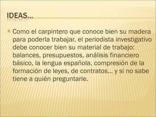 Como el carpintero que conoce bien su madera para poderla trabajar, el periodista investigativo debe conocer bien su material de trabajo: balances, presupuestos, análisis financiero básico, la lengua española, compresión de la formación de leyes, de contratos… y si no sabe tiene a quién preguntarle. 