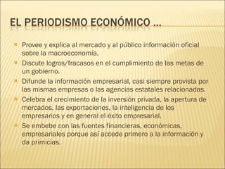 Provee y explica al mercado y al público información oficial sobre la macroeconomía. Discute logros/fracasos en el cumplimiento de las metas de un gobierno. Difunde la información empresarial, casi siempre provista por las mismas empresas o las agencias estatales relacionadas. Celebra el crecimiento de la inversión privada, la apertura de mercados, las exportaciones, la inteligencia de los empresarios y en general el éxito empresarial. Se embebe con las fuentes financieras, económicas, empresariales porque así accede primero a la información y da primicias. 
