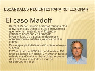 El caso Madoff Bernard Madoff  ofrecía altísimos rendimientos a inversionistas. Después quedó en evidencia que no tenían sustento real. Engañó a entidades bancarias y a grupos de inversionistas y a algunas fundaciones y organizaciones caritativas, muchas de ellas judías. Casi ningún periodista advirtió a tiempo lo que sucedía. El 29 de junio de 2009 fue condenado a 150 años de prisión por montar y mantener durante más de dos décadas un fraudulento esquema de inversiones calculado en más de US$68.000 millones. 