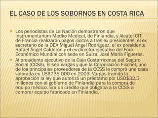 Los periodistas de La Nación demostraron que Instrumentarium Medko Medical, de Finlandia, y Alcatel-CIT, de Francia realizaron pagos ilícitos a tres ex presidentes, el ex secretario de la OEA Miguel Ángel Rodríguez, el ex presidente Rafael Ángel Calderón y el ex director ejecutivo del Foro Económico Mundial con sede en Suiza, José María Figueres. Al presidente ejecutivo de la Caja Costarricense del Seguro Social (CCSS), Eliseo Vargas y que la Corporación Fischel, uno de los principales proveedores de la CCSS le compró una casa valorada en US$735 000 en 2003. Vargas tramitó la aprobación la ley que autorizó un préstamo por USD$32,5 millones con el gobierno de Finlandia para la compra de equipo médico. Era un crédito que obligaba a la CCSS a comprar equipo fabricado en Finlandia. 