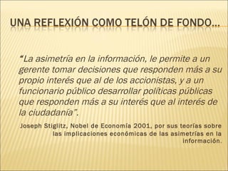 “ La asimetría en la información, le permite a un gerente tomar decisiones que responden más a su propio interés que al de los accionistas, y a un funcionario público desarrollar políticas públicas que responden más a su interés que al interés de la ciudadanía”.  Joseph Stiglitz, Nobel de Economía 2001, por sus teorías sobre las implicaciones económicas de las asimetrías en la información . 