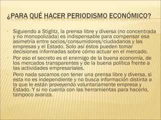 Siguiendo a Stiglitz, la prensa libre y diversa (no concentrada y no monopolizada) es indispensable para compensar esa asimetría entre socios/consumidores/ciudadanos y las empresas y el Estado. Solo así éstos pueden tomar decisiones informadas sobre cómo actuar en el mercado.  Por eso el secreto es el enemigo de la buena economía, de los mercados transparentes y de la buena política frente a las actividades empresariales. Pero nada sacamos con tener una prensa libre y diversa, si esta no es independiente y no busca información distinta a la que le están proveyendo voluntariamente empresa y Estado. Y si no cuenta con las herramientas para hacerlo, tampoco avanza. 