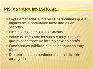 Leyes amañadas a intereses particulares que a alguien se le nota demasiado interés en sacarlas. Empresarios demasiado exitosos. Políticas de Estado forzadas o muy costosas que pueden tener un interés privado detrás Funcionarios públicos que se enriquecen muy rápido.  Denuncias de un perdedor de una licitación amargado. 
