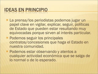 La prensa/los periodistas podemos jugar un papel clave en vigilar, explicar, seguir, políticas de Estado que pueden estar resultando muy equivocadas porque sirven al interés particular. Podemos seguir los principales contratos/concesiones que haga el Estado en nuestra comunidad. Podemos estar observando y atentos a cualquier actividad económica que se salga de lo normal o de lo esperado. 