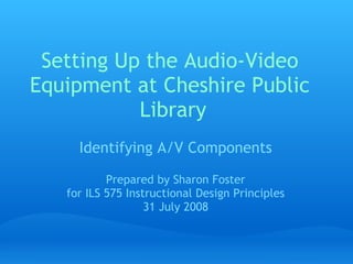 Setting Up the Audio-Video
Equipment at Cheshire Public
           Library
     Identifying A/V Components

           Prepared by Sharon Foster
   for ILS 575 Instructional Design Principles
                   31 July 2008
 