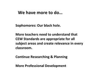 We have more to do… Sophomores: Our black hole. More teachers need to understand that CEW Standards are appropriate for all subject areas and create relevance in every classroom. Continue Researching & Planning More Professional Development 