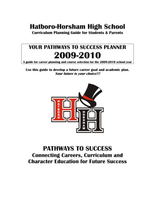 Hatboro-Horsham High School
      Curriculum Planning Guide for Students & Parents


    YOUR PATHWAYS TO SUCCESS PLANNER
                      2009-2010
A guide for career planning and course selection for the 2009-2010 school year

 Use this guide to develop a future career goal and academic plan.
                      Your future is your choice!!!




              PATHWAYS TO SUCCESS
    Connecting Careers, Curriculum and
   Character Education for Future Success
 