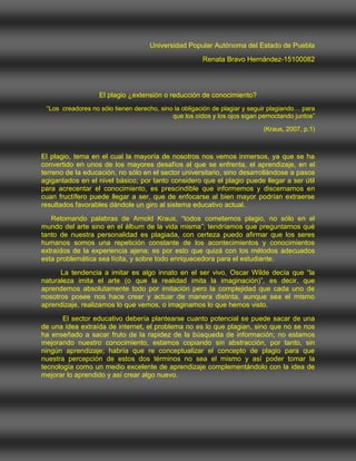 Universidad Popular Autónoma del Estado de Puebla<br />Renata Bravo Hernández-15100082<br />El plagio ¿extensión o reducción de conocimiento?<br />“Los  creadores no sólo tienen derecho, sino la obligación de plagiar y seguir plagiando… para que los oídos y los ojos sigan pernoctando juntos”<br /> (Kraus, 2007, p.1)<br />El plagio, tema en el cual la mayoría de nosotros nos vemos inmersos, ya que se ha convertido en unos de los mayores desafíos al que se enfrenta, el aprendizaje, en el terreno de la educación, no sólo en el sector universitario, sino desarrollándose a pasos agigantados en el nivel básico; por tanto considero que el plagio puede llegar a ser útil para acrecentar el conocimiento, es prescindible que informemos y discernamos en cuan fructífero puede llegar a ser, que de enfocarse al bien mayor podrían extraerse resultados favorables dándole un giro al sistema educativo actual.<br />     Retomando palabras de Arnold Kraus, “todos cometemos plagio, no sólo en el mundo del arte sino en el álbum de la vida misma”; tendríamos que preguntarnos qué tanto de nuestra personalidad es plagiada, con certeza puedo afirmar que los seres humanos somos una repetición constante de los acontecimientos y conocimientos extraídos de la experiencia ajena; es por esto que quizá con los métodos adecuados esta problemática sea lícita, y sobre todo enriquecedora para el estudiante. <br />          La tendencia a imitar es algo innato en el ser vivo, Oscar Wilde decía que “la naturaleza imita el arte (o que la realidad imita la imaginación)”, es decir, que aprendemos absolutamente todo por imitación pero la complejidad que cada uno de nosotros posee nos hace crear y actuar de manera distinta, aunque sea el mismo aprendizaje, realizamos lo que vemos, o imaginamos lo que hemos visto.<br />           El sector educativo debería plantearse cuanto potencial se puede sacar de una de una idea extraída de internet, el problema no es lo que plagian, sino que no se nos ha enseñado a sacar fruto de la rapidez de la búsqueda de información; no estamos mejorando nuestro conocimiento, estamos copiando sin abstracción, por tanto, sin ningún aprendizaje; habría que re conceptualizar el concepto de plagio para que nuestra percepción de estos dos términos no sea el mismo y así poder tomar la tecnología como un medio excelente de aprendizaje complementándolo con la idea de mejorar lo aprendido y así crear algo nuevo. <br />