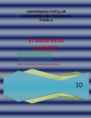 UNIVERSIDAD POPULAR AUNTONOMA DEL ESTADO DE PUEBLA10EL AMOR EN LA JUVENTUDENSAYO ARGUMENTATIVOALUMNA: ALMA IRIS CRUZ TOLEDOPROF: GUILLERMO TEPANECATL GONZALES<br />EL AMOR EN LA JUVENTUD<br />El amor ahora en la juventud es superficial porque la gran mayoría de los jóvenes vemos el amor como algo sexual solamente no como un sentimiento sin morbo como lo veían antes nuestros abuelos aunque con la tecnología han cambiado muchas cosas algunas son para bien pero no deberíamos de perder el romanticismo que es algo muy lindo es original a que el hombre te regale objetos que a lo mejor no te gustaron o que tu le pidas dinero y el solo quiera sobrepasarte con una misma porque ahora la mayoría de los hombres solo quieren tener a la mujer como un objeto que pueden hacer como ellos quieran al igual que algunas mujeres también lo hacen ahora que ya tanto a hombre y mujeres no les importa el sentimiento de la otra persona y en vez de ver el amor como un sentimiento sincero, honesto aunque si tengan unos pocos de problemas pero que sean mínimos pero que haiga confianza entre ellos para que puedan hablar de lo que quieran compartir y lo que no, que no presionen ni tanto uno y como otro que se respeten mutuamente como pocos hay ahora, ahora el amor es puro sufrimiento, venganza, odio aunque al principio hay un poco de cariño porque no se le puede llamar amor cuando solo quieren tener relaciones con diferentes personas y no debería ser así.<br />La juventud de ahora solo se la pasa en el Messenger, facebook o viendo la televisión en vez de que le digan a sus familia de vez en cuando que los quieren y más que nada que valoren lo que ellos hacen por cada uno de nosotros, que estoy segura que han tratado de hacer lo más posible para que nosotros estudiemos y seamos jóvenes de bien y muchas veces no lo valoramos esos pequeños esfuerzos al contrario cada vez pedimos más y más para que estemos a la moda y lo primero que deberíamos es de respetarlas quererlas y ayudarles en lo que más se pueda ya que algún día seremos nosotros padres de familia, abuelos y no querremos que nuestros hijos nos traten como nosotros a veces tratamos a nuestra familia aunque sea sin querer pero la lastimamos y cabe mencionar que una palabra hiere más que mil golpes y de esa manera podremos hacer mejores personas y nos sentiremos bien con nosotros mismos.<br />Hay muchas formas de amar pero la primera que debemos saber y comprender es el amor a nosotros mismos ya que sin ello no podremos amar a las demás personas o a lo que nos rodea, después debería ser el amor a la naturaleza, a la tierra que es la que nos da de comer si la sabemos cuidar que ahora nosotros mismos la estamos destruyendo con nuestra forma de vida que llevamos por eso hay cada vez mas enfermedades que no se pueden describir junto con los cambios en el clima de todas las regiones y el últimos amor que deberíamos de sentir es alas cosas materiales que son las que nos destruyen a cada uno de nosotros y también con ello ya no pensamos, algunas veces no tenemos corazón con las cosas que cada uno hacemos para destruir el verdadero significado de la palabra AMOR así que yo no estoy de acuerdo con la juventud y  en la forma que ven el amor.<br />Muchos libros y la mayoría de canciones o que se dice llamar música hablan de una de decepciones amorosa y de dolor aun que hay otros que te enseñan como amar en el cual me guie para definir el amor que es:<br />EL ARTE DE AMAR<br />ASI HABLO SARATUSTRA<br />