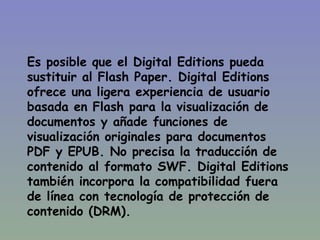 Es posible que  el Digital Editions pueda sustituir al Flash Paper. Digital Editions ofrece una ligera experiencia de usuario basada en Flash para la visualización de documentos y añade funciones de visualización originales para documentos PDF y EPUB. No precisa la traducción de contenido al formato SWF. Digital Editions también incorpora la compatibilidad fuera de línea con tecnología de protección de contenido (DRM).  