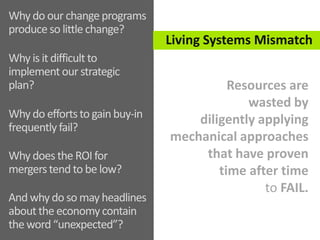 Why do our changeprograms
produce so little change?
Why is it difficult to
implementour strategic
plan?
Why do effortsto gainbuy-in
frequentlyfail?
Why does the ROI for
mergerstend to be low?
And why do so may
headlines about the
economycontain the word
Living Systems Mismatch
Resources are
wasted by
diligently applying
mechanical approaches
that have proven
time after time
to FAIL.
 