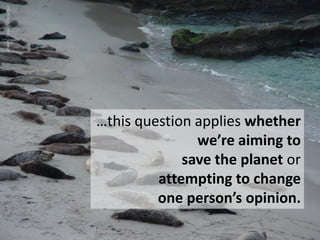…this question applies whether
we’re aiming to
save the planet or
attempting to change
one person’s opinion.
artwork:Susan...