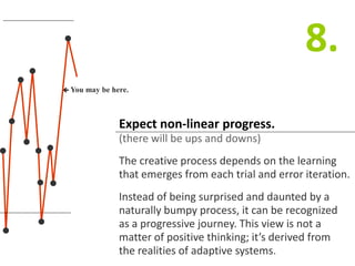 Expect non-linear progress.
(there will be ups and downs)
The creative process depends on the learning
that emerges from each trial and error iteration.
Instead of being surprised and daunted by a
naturally bumpy process, it can be recognized
as a progressive journey. This view is not a
matter of positive thinking; it’s derived from
the realities of adaptive systems.
8.
 You may be here.
 