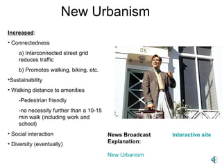New Urbanism News Broadcast Explanation: New Urbanism Interactive site for kids Increased : Connectedness a) Interconnected street grid reduces traffic b) Promotes walking, biking, etc. Sustainability Walking distance to amenities  -Pedestrian friendly -no necessity further than a 10-15 min walk (including work and school) Social interaction Diversity (eventually) 