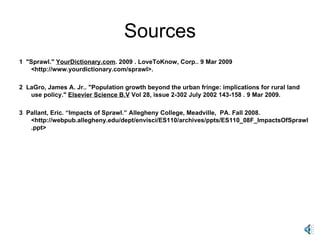 Sources 1  "Sprawl."  YourDictionary.com . 2009 . LoveToKnow, Corp.. 9 Mar 2009 <http://www.yourdictionary.com/sprawl>.  2  LaGro, James A. Jr.. "Population growth beyond the urban fringe: implications for rural land use policy."  Elsevier Science B.V  Vol 28, issue 2-302 July 2002 143-158 . 9 Mar 2009.  3  Pallant, Eric. “Impacts of Sprawl.” Allegheny College, Meadville,  PA. Fall 2008. <http://webpub.allegheny.edu/dept/envisci/ES110/archives/ppts/ES110_08F_ImpactsOfSprawl.ppt> 
