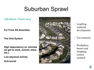 Suburban Sprawl  Little Boxes- Theme song Far From All Amenities The Grid System High dependency on vehicles (to get to work, school, store, etc.) Low physical activity Anti-social Leapfrog, scattered development Car-centered Workplace, homes and shopping centers isolated 3 