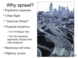 Why sprawl? Population expansion Urban flight “ American Dream” Financial incentives - Low mortgage rates - New development apparently cheaper than redevelopment Businesses left cities Highway system 