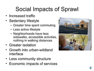 Social Impacts of Sprawl Increased traffic Sedentary lifestyle Greater time spent commuting  Less active lifestyle Neighborhoods have less sidewalks, accessible activities, nothing in walking distances Greater isolation Growth into urban-wildland interface Less community structure Economic impacts of services 