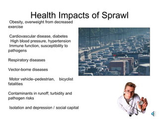 Health Impacts of Sprawl Obesity, overweight from decreased exercise  Cardiovascular disease, diabetes High blood pressure, hypertension  Immune function, susceptibility to pathogens Respiratory diseases Vector-borne diseases Motor vehicle–pedestrian,  bicyclist fatalities  Contaminants in runoff; turbidity and pathogen risks  Isolation and depression /  social capital 
