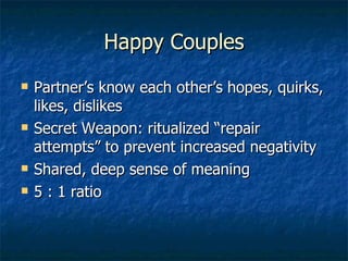 Happy Couples Partner’s know each other’s hopes, quirks, likes, dislikes Secret Weapon: ritualized “repair attempts” to prevent increased negativity Shared, deep sense of meaning 5 : 1 ratio 