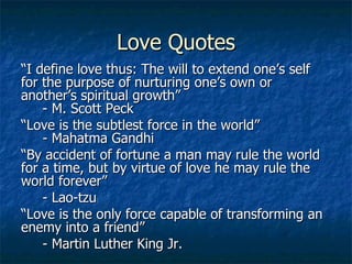 Love Quotes “ I define love thus: The will to extend one’s self for the purpose of nurturing one’s own or another’s spiritual growth”    - M. Scott Peck “ Love is the subtlest force in the world”   - Mahatma Gandhi “ By accident of fortune a man may rule the world for a time, but by virtue of love he may rule the world forever” - Lao-tzu “ Love is the only force capable of transforming an enemy into a friend” - Martin Luther King Jr. 