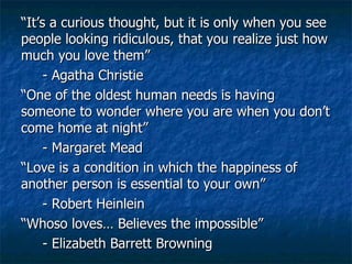 “ It’s a curious thought, but it is only when you see people looking ridiculous, that you realize just how much you love them” - Agatha Christie “ One of the oldest human needs is having someone to wonder where you are when you don’t come home at night” - Margaret Mead “ Love is a condition in which the happiness of another person is essential to your own” - Robert Heinlein “ Whoso loves… Believes the impossible” - Elizabeth Barrett Browning 