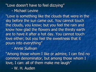 “ Love doesn’t have to feel dizzying” - Michael Levine “ Love is something like the clouds that were in the sky before the sun came out. You cannot touch the clouds, you know; but you feel the rain and know how glad the flowers and the thirsty earth are to have it after a hot day. You cannot touch love either; but you feel the sweetness that it pours into everything” - Annie Sullivan “ Among those whom I like or admire, I can find no common denominator, but among those whom I love, I can: all of them make me laugh” - W. H. Auden 