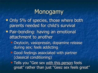 Monogamy Only 5% of species, those where both parents needed for child’s survival Pair-bonding: having an emotional attachment to another Oxytocin, vasopressin, dopamine release during sex; feels addicting Good feelings associated with partner (classical conditioning) Tells you “Gee sex  with this person  feels great” rather than just “Geez sex feels great” 