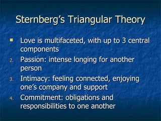 Sternberg’s Triangular Theory Love is multifaceted, with up to 3 central components Passion: intense longing for another person Intimacy: feeling connected, enjoying one’s company and support Commitment: obligations and responsibilities to one another 