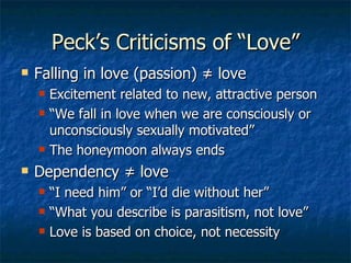 Peck’s Criticisms of “Love” Falling in love (passion)  ≠  love Excitement related to new, attractive person “ We fall in love when we are consciously or unconsciously sexually motivated” The honeymoon always ends Dependency  ≠  love “ I need him” or “I’d die without her” “ What you describe is parasitism, not love” Love is based on choice, not necessity 