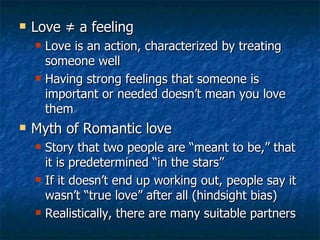 Love  ≠ a feeling Love is an action, characterized by treating someone well Having strong feelings that someone is important or needed doesn’t mean you love them Myth of Romantic love Story that two people are “meant to be,” that it is predetermined “in the stars” If it doesn’t end up working out, people say it wasn’t “true love” after all (hindsight bias) Realistically, there are many suitable partners 