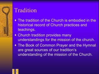 Tradition The tradition of the Church is embodied in the historical record of Church practices and teachings. Church tradition provides many understandings for the mission of the church. The Book of Common Prayer and the Hymnal are great sources of our tradition’s understanding of the mission of the Church. 